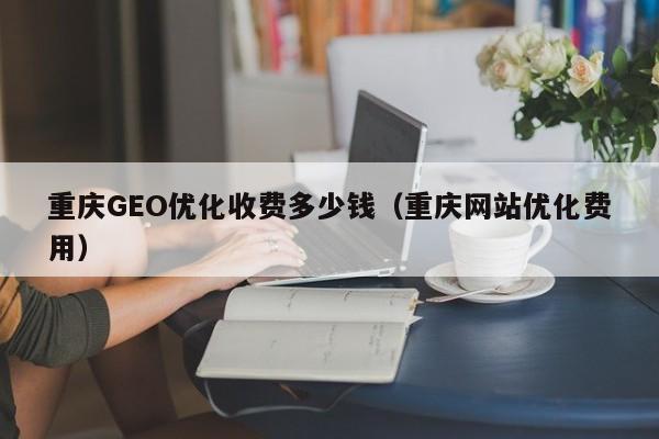 重庆GEO优化收费多少钱（重庆网站优化费用）