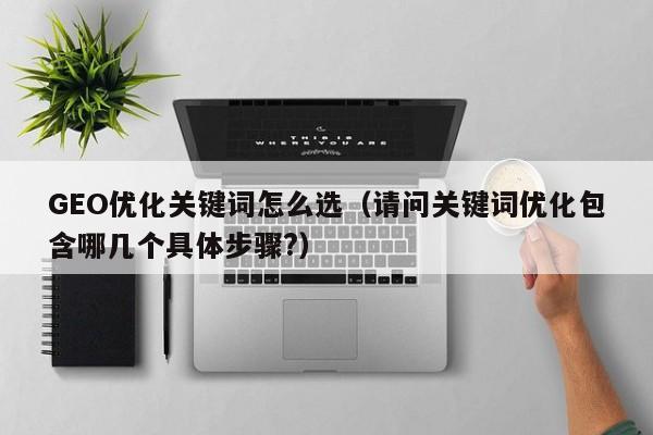 GEO优化关键词怎么选（请问关键词优化包含哪几个具体步骤?）