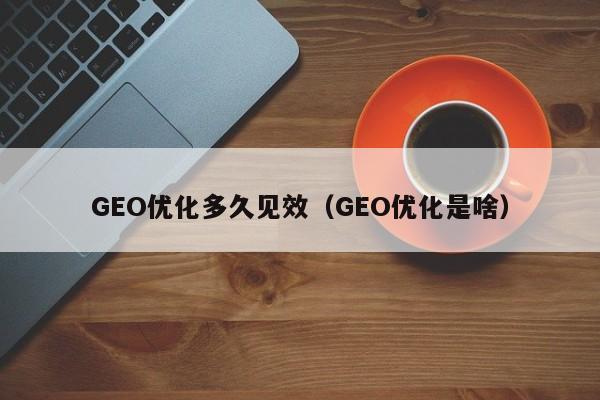 GEO优化多久见效（GEO优化是啥）