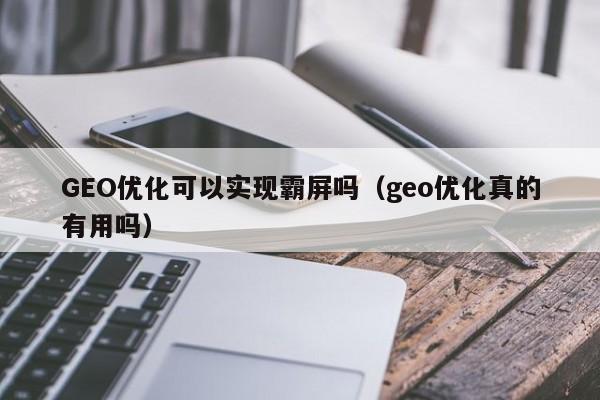 GEO优化可以实现霸屏吗（geo优化真的有用吗）