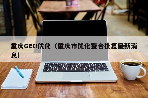 重庆GEO优化(重庆市优化整合批复最新消息)