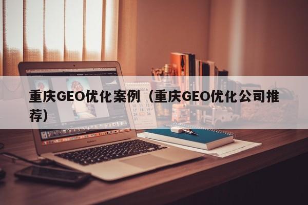 重庆GEO优化案例(重庆GEO优化公司推荐)