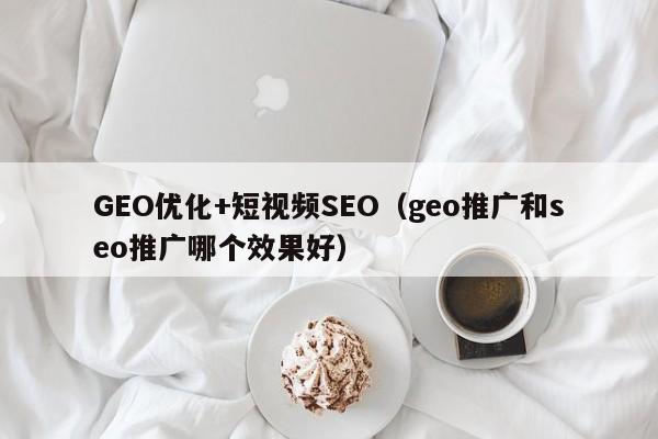 GEO优化+短视频SEO(geo推广和seo推广哪个效果好)
